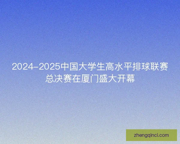2024-2025中国大学生高水平排球联赛总决赛在厦门盛大开幕