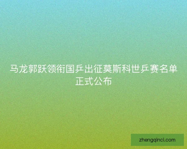马龙郭跃领衔国乒出征莫斯科世乒赛名单正式公布