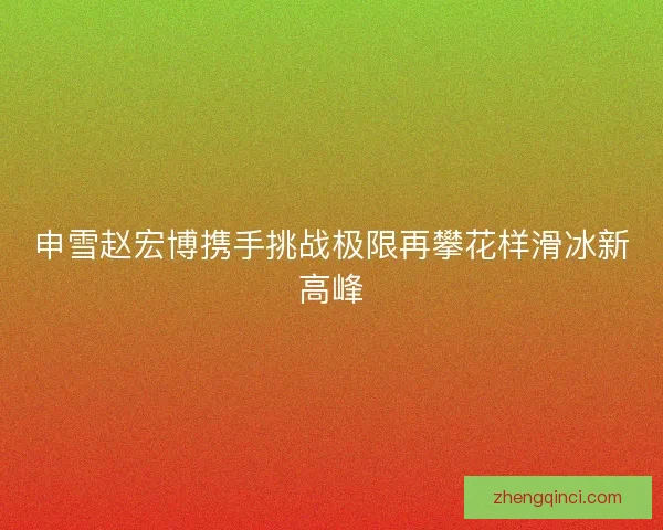 申雪赵宏博携手挑战极限再攀花样滑冰新高峰