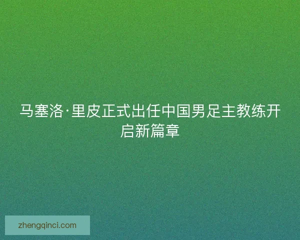 马塞洛·里皮正式出任中国男足主教练开启新篇章