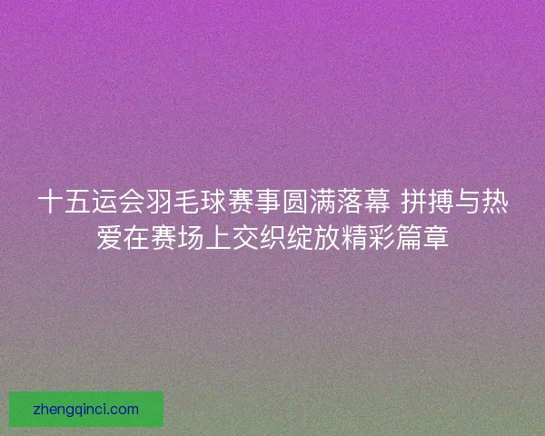 十五运会羽毛球赛事圆满落幕 拼搏与热爱在赛场上交织绽放精彩篇章