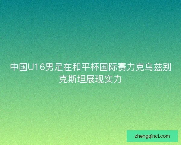 中国U16男足在和平杯国际赛力克乌兹别克斯坦展现实力