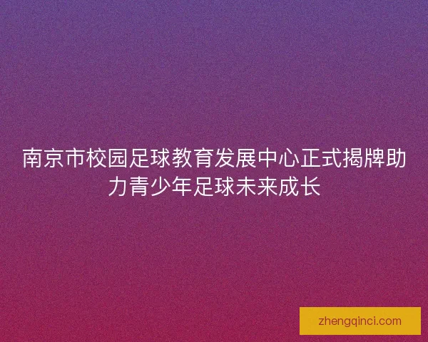 南京市校园足球教育发展中心正式揭牌助力青少年足球未来成长